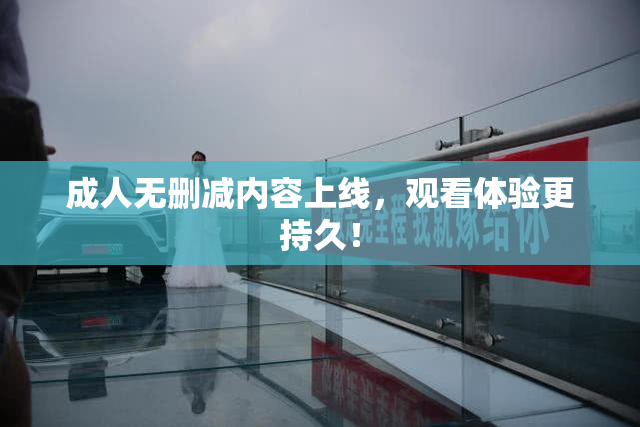成人无删减内容上线，观看体验更持久！