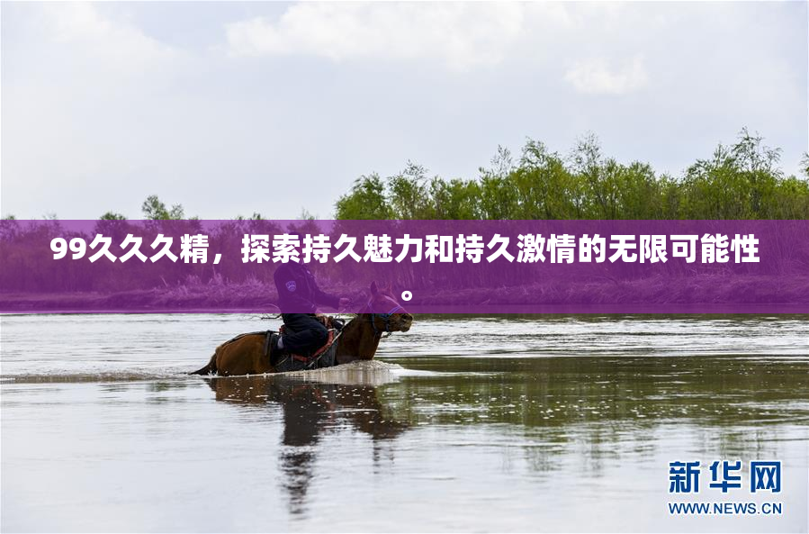 99久久久精，探索持久魅力和持久激情的无限可能性。
