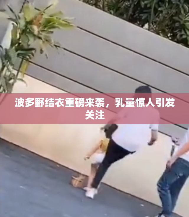 波多野结衣重磅来袭，乳量惊人引发关注