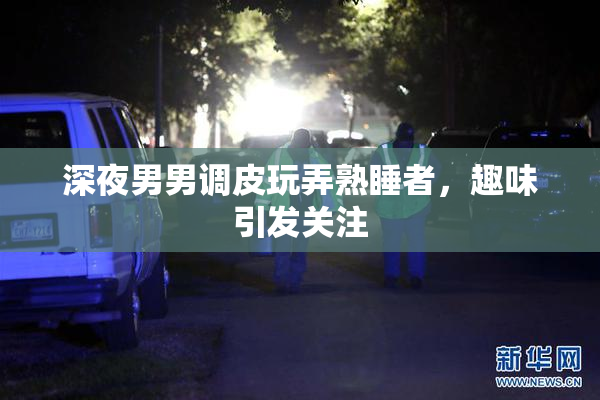 深夜男男调皮玩弄熟睡者，趣味引发关注