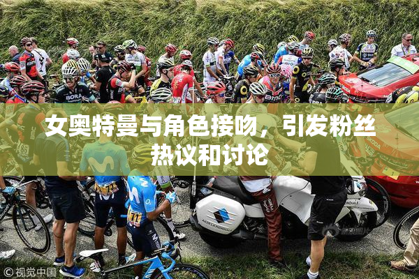 女奥特曼与角色接吻，引发粉丝热议和讨论