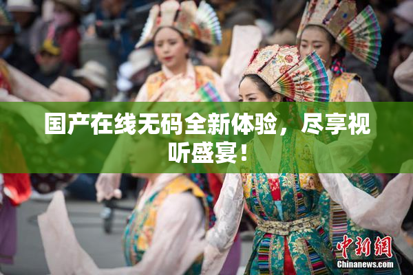 国产在线无码全新体验，尽享视听盛宴！