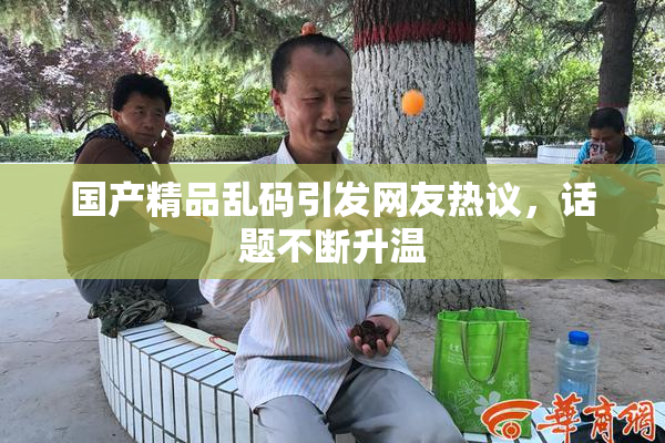 国产精品乱码引发网友热议，话题不断升温