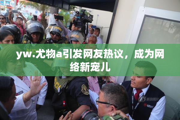 yw.尤物a引发网友热议，成为网络新宠儿