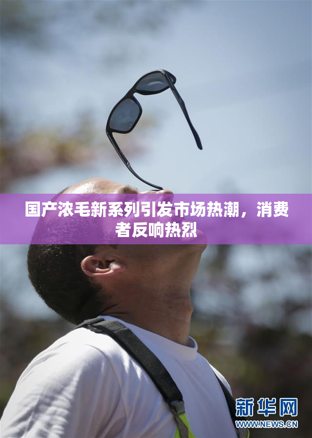 国产浓毛新系列引发市场热潮，消费者反响热烈