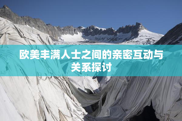 欧美丰满人士之间的亲密互动与关系探讨
