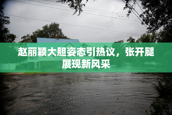 赵丽颖大胆姿态引热议，张开腿展现新风采