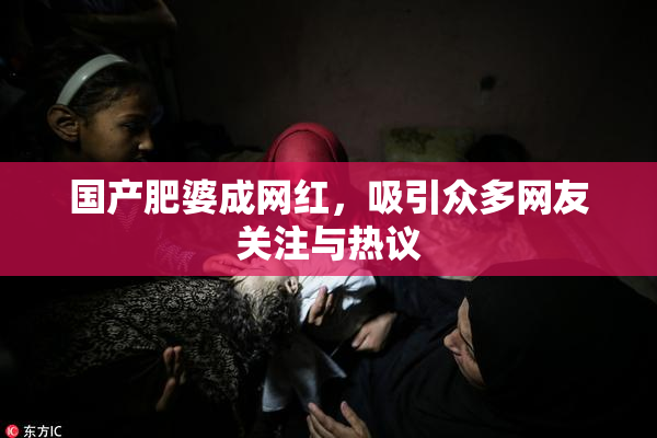 国产肥婆成网红，吸引众多网友关注与热议