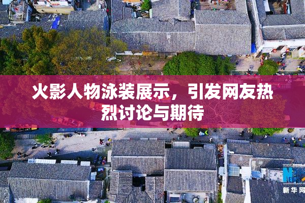 火影人物泳装展示，引发网友热烈讨论与期待