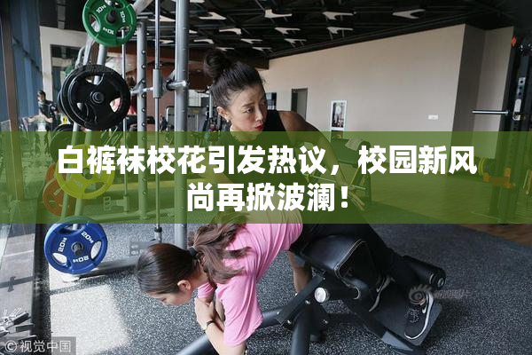 白裤袜校花引发热议，校园新风尚再掀波澜！