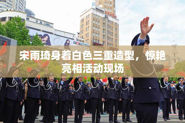 宋雨琦身着白色三重造型，惊艳亮相活动现场