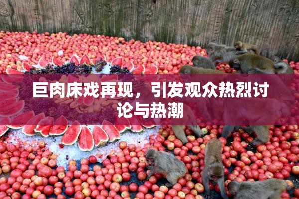 巨肉床戏再现，引发观众热烈讨论与热潮