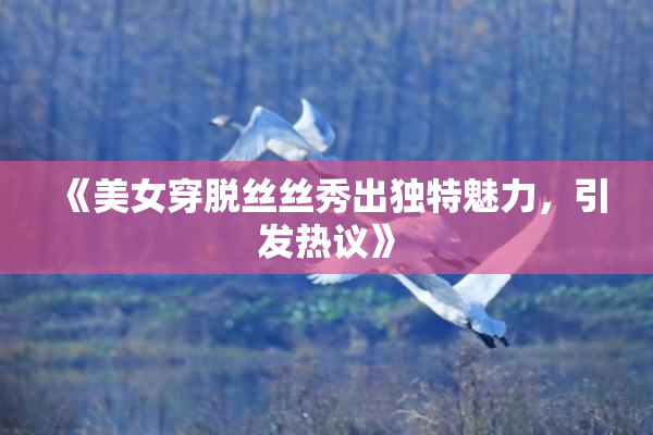 《美女穿脱丝丝秀出独特魅力，引发热议》