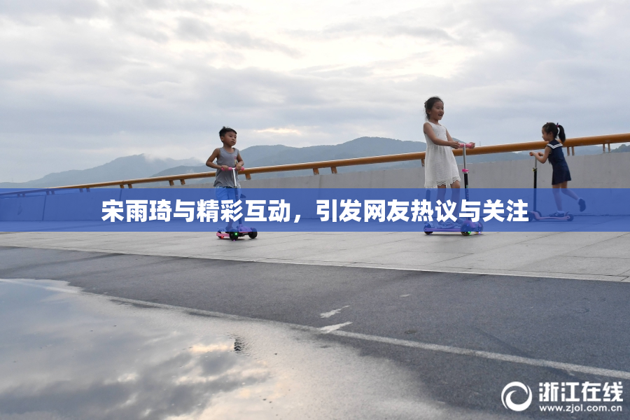 宋雨琦与精彩互动，引发网友热议与关注