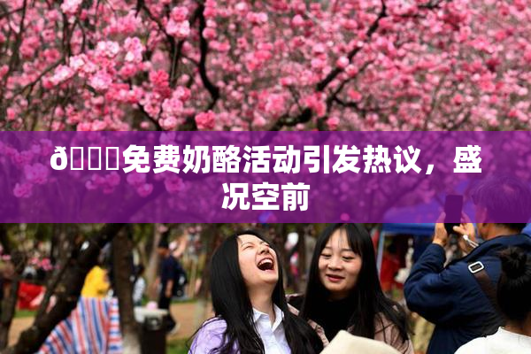 🔞免费奶酪活动引发热议，盛况空前