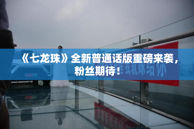 《七龙珠》全新普通话版重磅来袭，粉丝期待！