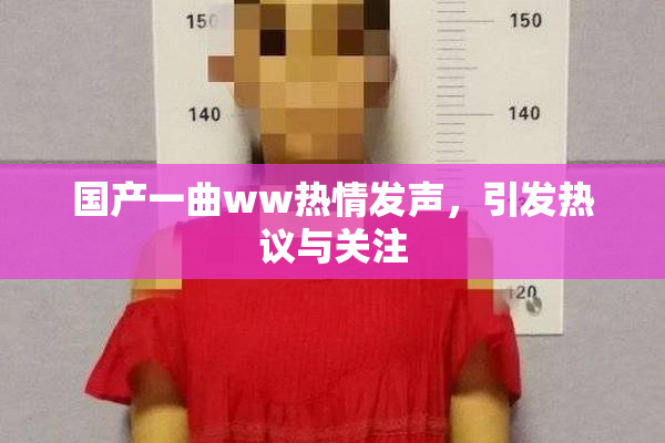 国产一曲ww热情发声，引发热议与关注