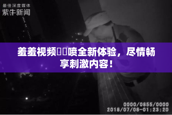 羞羞视频❌‌喷全新体验，尽情畅享刺激内容！