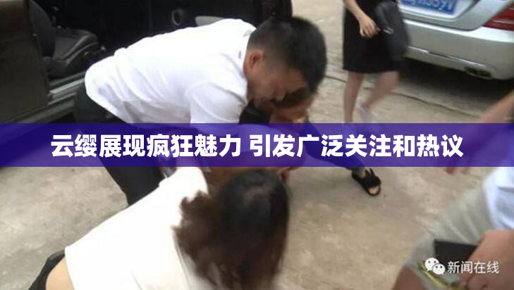 云缨展现疯狂魅力 引发广泛关注和热议