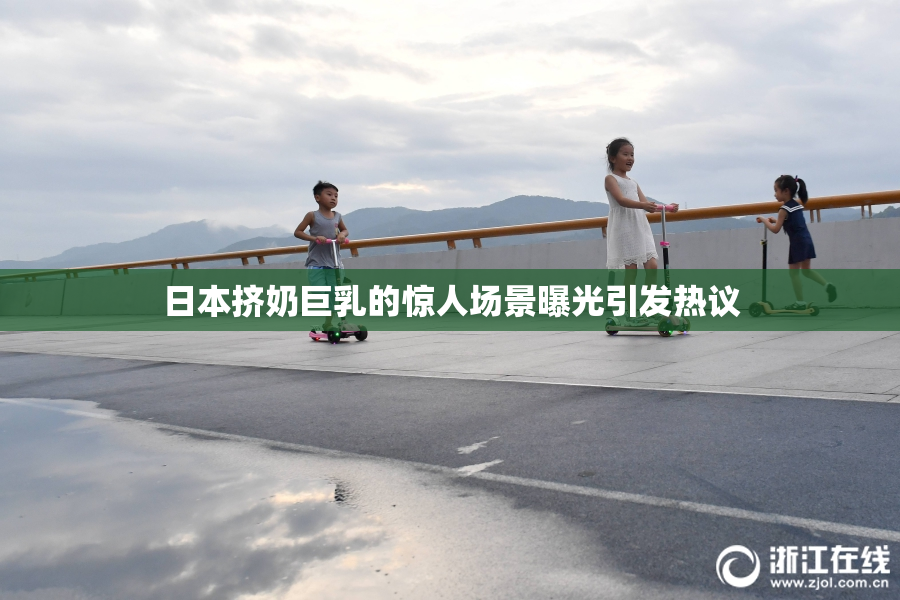 日本挤奶巨乳的惊人场景曝光引发热议