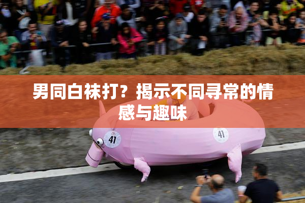 男同白袜打？揭示不同寻常的情感与趣味