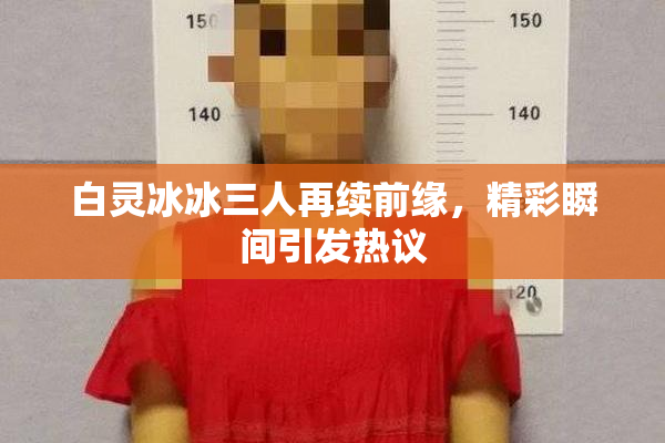 白灵冰冰三人再续前缘，精彩瞬间引发热议
