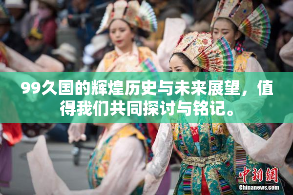 99久国的辉煌历史与未来展望，值得我们共同探讨与铭记。