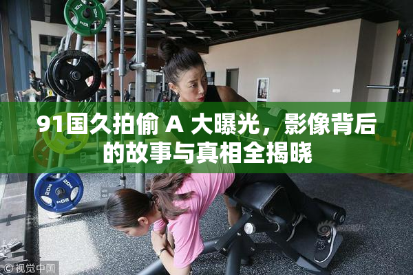91国久拍偷 A 大曝光，影像背后的故事与真相全揭晓