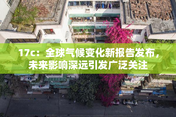 17c：全球气候变化新报告发布，未来影响深远引发广泛关注