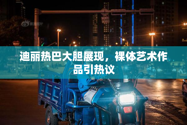 迪丽热巴大胆展现，裸体艺术作品引热议