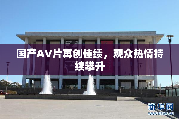 国产AV片再创佳绩，观众热情持续攀升