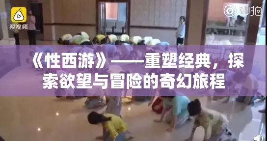《性西游》——重塑经典，探索欲望与冒险的奇幻旅程