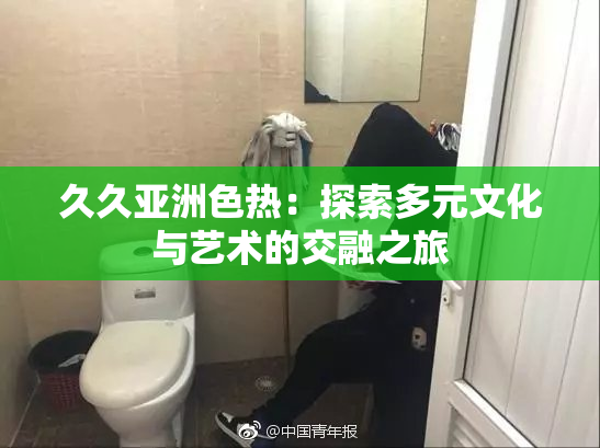 久久亚洲色热：探索多元文化与艺术的交融之旅