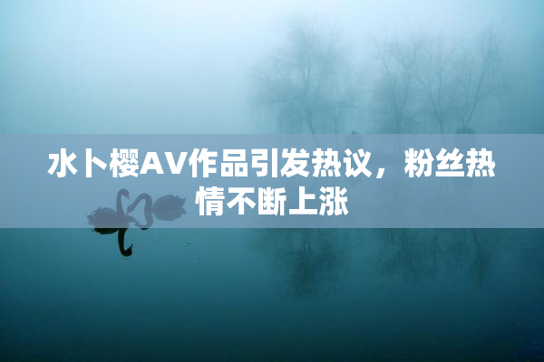 水卜樱AV作品引发热议，粉丝热情不断上涨