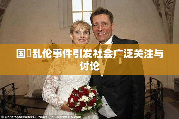 国產乱伦事件引发社会广泛关注与讨论