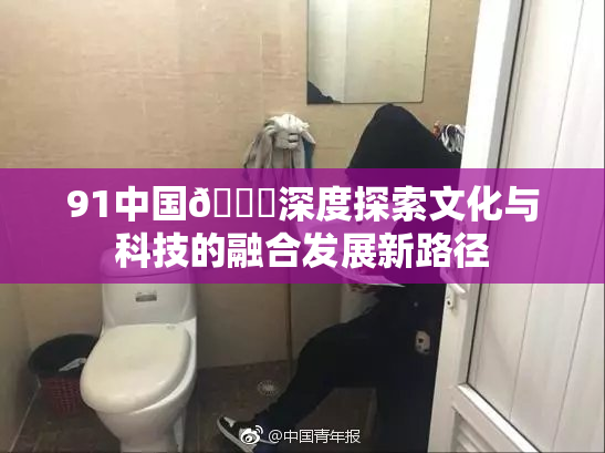 91中国🍆深度探索文化与科技的融合发展新路径