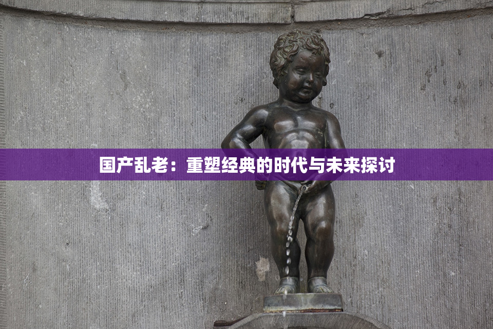 国产乱老：重塑经典的时代与未来探讨