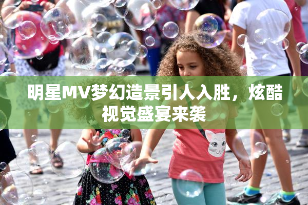 明星MV梦幻造景引人入胜，炫酷视觉盛宴来袭