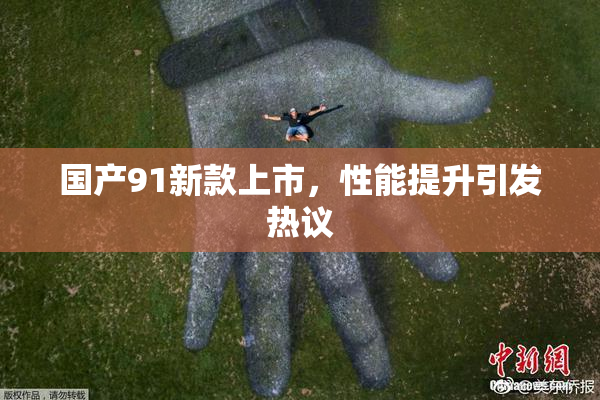 国产91新款上市，性能提升引发热议