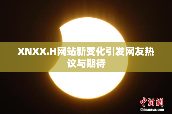 XNXX.H网站新变化引发网友热议与期待