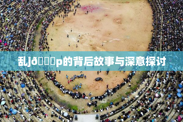 乱j🈚p的背后故事与深意探讨
