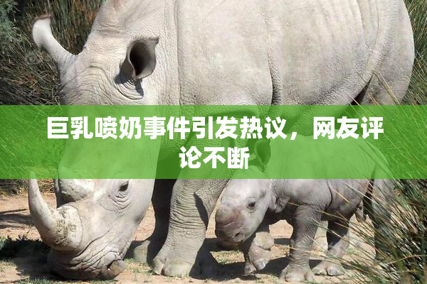 巨乳喷奶事件引发热议，网友评论不断