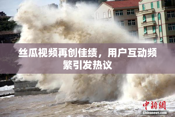 丝瓜视频再创佳绩，用户互动频繁引发热议