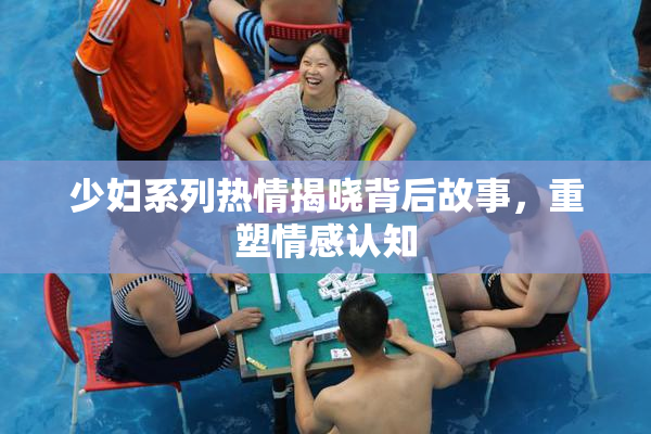 少妇系列热情揭晓背后故事，重塑情感认知