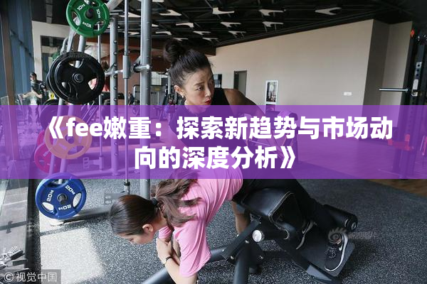 《fee嫩重：探索新趋势与市场动向的深度分析》