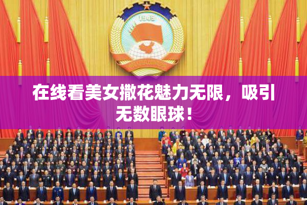在线看美女撒花魅力无限，吸引无数眼球！
