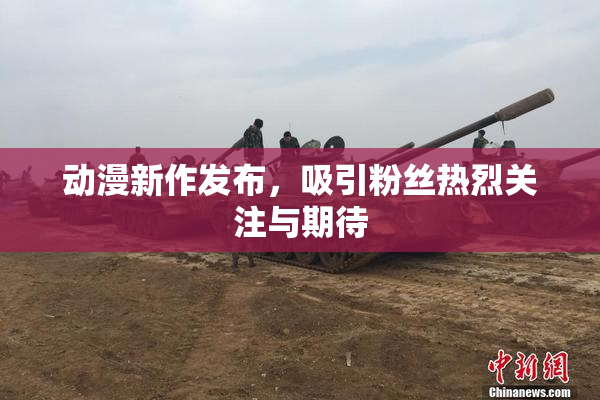 动漫新作发布，吸引粉丝热烈关注与期待
