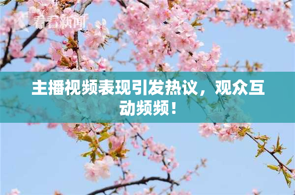 主播视频表现引发热议，观众互动频频！