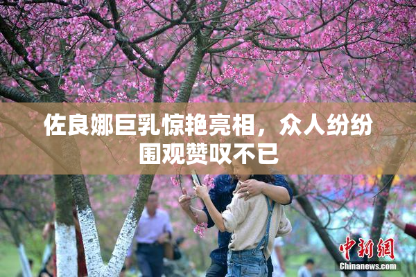 佐良娜巨乳惊艳亮相，众人纷纷围观赞叹不已