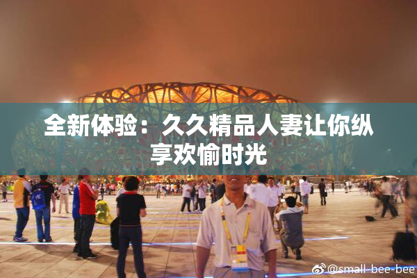 全新体验：久久精品人妻让你纵享欢愉时光